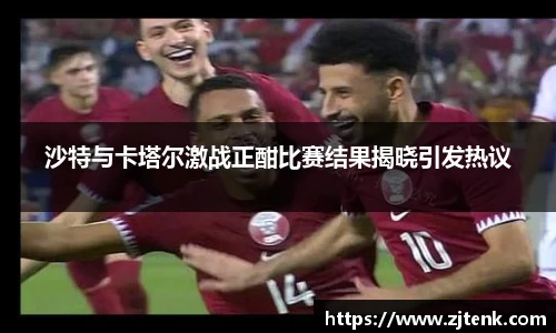 沙特与卡塔尔激战正酣比赛结果揭晓引发热议